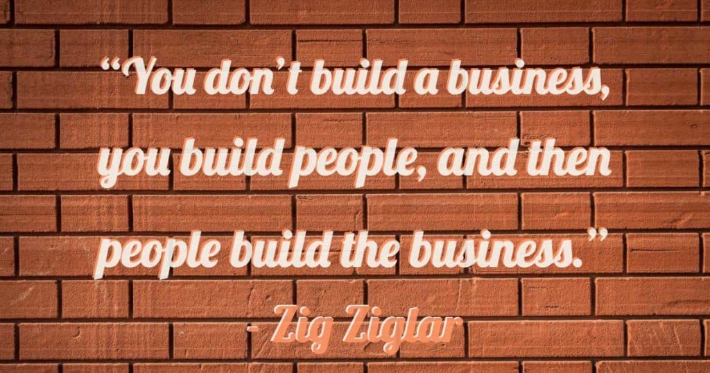 “You don’t build a business, you build people, and then people build the business.”—Zig Ziglar