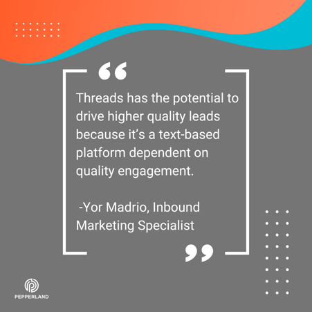 Threads has the potential to drive higher quality leads because it's a text-based platform dependent on quality engagement. -Yor Madrio
